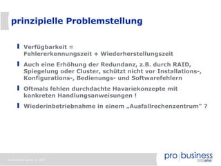 prinzipielle Problemstellung


          Verfügbarkeit =
          Fehlererkennungszeit + Wiederherstellungszeit
          Auch eine Erhöhung der Redundanz, z.B. durch RAID,
          Spiegelung oder Cluster, schützt nicht vor Installations-,
          Konfigurations-, Bedienungs- und Softwarefehlern
          Oftmals fehlen durchdachte Havariekonzepte mit
          konkreten Handlungsanweisungen !
          Wiederinbetriebnahme in einem „Ausfallrechenzentrum“ ?




probusiness group © 2007
 