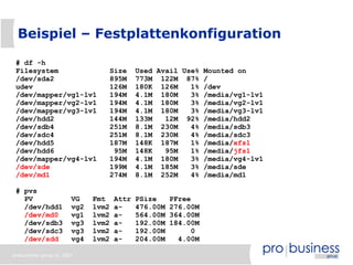 Beispiel – Festplattenkonfiguration

 # df -h
 Filesystem                     Size       Used Avail Use% Mounted on
 /dev/sda2                      895M       773M 122M 87% /
 udev                           126M       180K 126M    1% /dev
 /dev/mapper/vg1-lv1            194M       4.1M 180M    3% /media/vg1-lv1
 /dev/mapper/vg2-lv1            194M       4.1M 180M    3% /media/vg2-lv1
 /dev/mapper/vg3-lv1            194M       4.1M 180M    3% /media/vg3-lv1
 /dev/hdd2                      144M       133M   12M 92% /media/hdd2
 /dev/sdb4                      251M       8.1M 230M    4% /media/sdb3
 /dev/sdc4                      251M       8.1M 230M    4% /media/sdc3
 /dev/hdd5                      187M       148K 187M    1% /media/xfs1
 /dev/hdd6                       95M       148K   95M   1% /media/jfs1
 /dev/mapper/vg4-lv1            194M       4.1M 180M    3% /media/vg4-lv1
 /dev/sde                       199M       4.1M 185M    3% /media/sde
 /dev/md1                       274M       8.1M 252M    4% /media/md1

 # pvs
   PV                  VG    Fmt    Attr   PSize     PFree
   /dev/hdd1           vg2   lvm2   a-     476.00M   276.00M
   /dev/md0            vg1   lvm2   a-     564.00M   364.00M
   /dev/sdb3           vg3   lvm2   a-     192.00M   184.00M
   /dev/sdc3           vg3   lvm2   a-     192.00M         0
   /dev/sdd            vg4   lvm2   a-     204.00M     4.00M

probusiness group © 2007
 