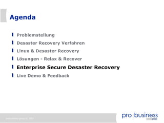 Agenda

         Problemstellung
         Desaster Recovery Verfahren
         Linux & Desaster Recovery
         Lösungen - Relax & Recover

         Enterprise Secure Desaster Recovery
         Live Demo & Feedback




probusiness group © 2007
 