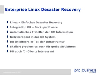 Enterprise Linux Desaster Recovery


         Linux – Einfaches Desaster Recovery
         Integration DR – Backupsoftware
         Automatisches Erstellen der DR Information
         Netzwerkboot in das DR System
         DR ist integraler Teil der Infrastruktur
         Skaliert problemlos auch für große Strukturen
         DR auch für Clients interessant




probusiness group © 2007
 