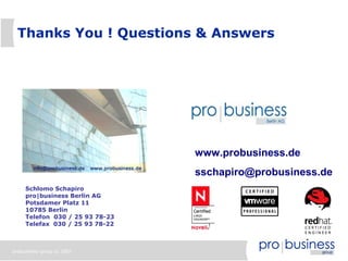 Thanks You ! Questions & Answers




                                 www.probusiness.de
                                 sschapiro@probusiness.de
     Schlomo Schapiro
     pro|business Berlin AG
     Potsdamer Platz 11
     10785 Berlin
     Telefon 030 / 25 93 78-23
     Telefax 030 / 25 93 78-22



probusiness group © 2007
 