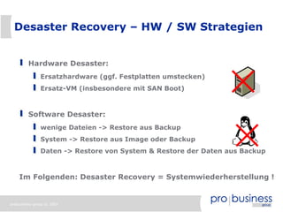 Desaster Recovery – HW / SW Strategien


         Hardware Desaster:
               Ersatzhardware (ggf. Festplatten umstecken)
               Ersatz-VM (insbesondere mit SAN Boot)



         Software Desaster:
               wenige Dateien -> Restore aus Backup
               System -> Restore aus Image oder Backup
               Daten -> Restore von System & Restore der Daten aus Backup



    Im Folgenden: Desaster Recovery = Systemwiederherstellung !


probusiness group © 2007
 