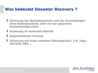 Was bedeutet Desaster Recovery ?


        Sicherung des Betriebssystems und der Anwendungen
        ohne Datenbestände, aber mit der gesamten
        Systemkonfiguration
        Sicherung im laufenden Betrieb
        Automatisierter Prozess
        Sicherung auf einen externen Datenspeicher, z.B. Tape,
        CD/DVD, NFS ...




probusiness group © 2007
 