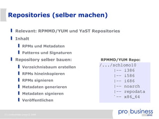 Repositories (selber machen)

          Relevant: RPMMD/YUM und YaST Repositories
          Inhalt
                RPMs und Metadaten
                Patterns und Signaturen
          Repository selber bauen:          RPMMD/YUM Repo:

                Verzeichnisbaum erstellen
                                            /.../schlomo10
                                                 |-- i386
                RPMs hineinkopieren
                                                 |-- i586
                RPMs signieren                   |-- i686
                Metadaten generieren             |-- noarch
                Metadaten signieren
                                                 |-- repodata
                                                 `-- x86_64
                Veröffentlichen


11 | probusiness group © 2008
 