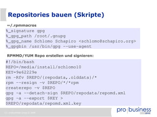 Repositories bauen (Skripte)
  ~/.rpmmacros
 %_signature gpg
 %_gpg_path /root/.gnupg
 %_gpg_name Schlomo Schapiro <schlomo@schapiro.org>
 %_gpgbin /usr/bin/gpg --use-agent

  RPMMD/YUM Repo erstellen und signieren:
 #!/bin/bash
 REPO=/media/install/schlomo10
 KEY=9e62229e
 rm -Rfv $REPO/{repodata,.olddata}/*
 rpm --resign -v $REPO/*/*rpm
 createrepo -v $REPO
 gpg -a --detach-sign $REPO/repodata/repomd.xml
 gpg -a --export $KEY >
 $REPO/repodata/repomd.xml.key

12 | probusiness group © 2008
 