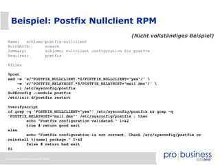 Beispiel: Postfix Nullclient RPM
                                                      (Nicht vollständiges Beispiel)
 Name:    schlomo-postfix-nullclient
 BuildArch:       noarch
 Summary:         schlomo: nullclient configuration for postfix
 Requires:        postfix

 %files

 %post
 sed -e 's/^POSTFIX_NULLCLIENT.*$/POSTFIX_NULLCLIENT="yes"/' 
     -e 's/^POSTFIX_RELAYHOST.*$/POSTFIX_RELAYHOST="mail.dmz"/' 
     -i /etc/sysconfig/postfix
 SuSEconfig --module postfix
 /etc/init.d/postfix restart

 %verifyscript
 if grep -q 'POSTFIX_NULLCLIENT="yes"' /etc/sysconfig/postfix && grep -q
 'POSTFIX_RELAYHOST="mail.dmz"' /etc/sysconfig/postfix ; then
         echo "Postfix configuration validated." 1>&2
         true # return good exit
 else
         echo "Postfix configuration is not correct. Check /etc/sysconfig/postfix or
 reinstall %{name} package." 1>&2
         false # return bad exit
 fi

13 | probusiness group © 2008
 