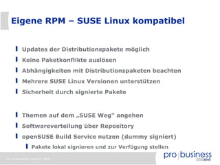 Eigene RPM – SUSE Linux kompatibel


          Updates der Distributionspakete möglich
          Keine Paketkonflikte auslösen
          Abhängigkeiten mit Distributionspaketen beachten
          Mehrere SUSE Linux Versionen unterstützen
          Sicherheit durch signierte Pakete



          Themen auf dem „SUSE Weg“ angehen
          Softwareverteilung über Repository
          openSUSE Build Service nutzen (dummy signiert)
                Pakete lokal signieren und zur Verfügung stellen

14 | probusiness group © 2008
 