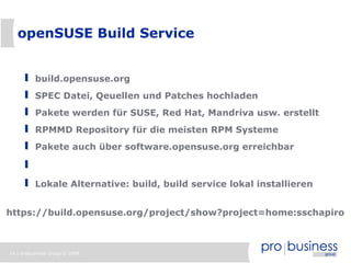 openSUSE Build Service


          build.opensuse.org
          SPEC Datei, Qeuellen und Patches hochladen
          Pakete werden für SUSE, Red Hat, Mandriva usw. erstellt
          RPMMD Repository für die meisten RPM Systeme
          Pakete auch über software.opensuse.org erreichbar



          Lokale Alternative: build, build service lokal installieren


https://build.opensuse.org/project/show?project=home:sschapiro



16 | probusiness group © 2008
 