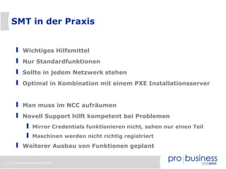 SMT in der Praxis


          Wichtiges Hilfsmittel
          Nur Standardfunktionen
          Sollte in jedem Netzwerk stehen
          Optimal in Kombination mit einem PXE Installationsserver


          Man muss im NCC aufräumen
          Novell Support hilft kompetent bei Problemen
                Mirror Credentials funktionieren nicht, sehen nur einen Teil
                Maschinen werden nicht richtig registriert
          Weiterer Ausbau von Funktionen geplant

18 | probusiness group © 2008
 