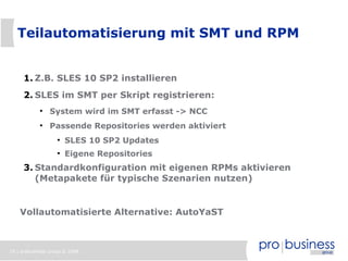 Teilautomatisierung mit SMT und RPM


     1. Z.B. SLES 10 SP2 installieren
     2. SLES im SMT per Skript registrieren:
            ●
                System wird im SMT erfasst -> NCC
            ●
                Passende Repositories werden aktiviert
                   ●
                       SLES 10 SP2 Updates
                   ●
                       Eigene Repositories
     3. Standardkonfiguration mit eigenen RPMs aktivieren
        (Metapakete für typische Szenarien nutzen)


    Vollautomatisierte Alternative: AutoYaST



19 | probusiness group © 2008
 