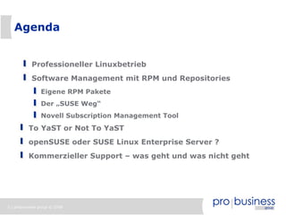 Agenda


            Professioneller Linuxbetrieb
            Software Management mit RPM und Repositories
                Eigene RPM Pakete
                Der „SUSE Weg“
                Novell Subscription Management Tool
          To YaST or Not To YaST
          openSUSE oder SUSE Linux Enterprise Server ?
          Kommerzieller Support – was geht und was nicht geht




2 | probusiness group © 2008
 