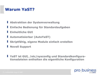 Warum YaST?


          Abstraktion der Systemverwaltung
          Einfache Bedienung für Standardaufgaben
          Einheitliche GUI
          Automatisierbar (AutoYaST)
          Skriptfähig, eigene Module einfach erstellen
          Novell Support


          YaST ist GUI, /etc/sysconfig und Standardkonfigura-
          tionsdateien enthalten die eigentliche Konfiguration



21 | probusiness group © 2008
 