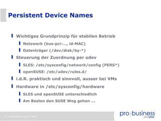 Persistent Device Names


          Wichtiges Grundprinzip für stabilen Betrieb
                Netzwerk (bus-pci-..., id-MAC)
                Datenträger (/dev/disk/by-*)
          Steuerung der Zuordnung per udev
                SLES: /etc/sysconfig/network/config (PERS*)
                openSUSE: /etc/udev/rules.d/
          i.d.R. praktisch und sinnvoll, ausser bei VMs
          Hardware in /etc/sysconfig/hardware
                SLES und openSUSE unterschiedlich
                Am Besten den SUSE Weg gehen ...



22 | probusiness group © 2008
 
