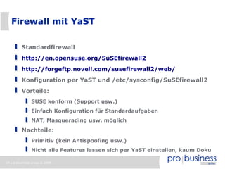 Firewall mit YaST

          Standardfirewall
          http://en.opensuse.org/SuSEfirewall2
          http://forgeftp.novell.com/susefirewall2/web/
          Konfiguration per YaST und /etc/sysconfig/SuSEfirewall2
          Vorteile:
                SUSE konform (Support usw.)
                Einfach Konfiguration für Standardaufgaben
                NAT, Masquerading usw. möglich
          Nachteile:
                Primitiv (kein Antispoofing usw.)
                Nicht alle Features lassen sich per YaST einstellen, kaum Doku

24 | probusiness group © 2008
 