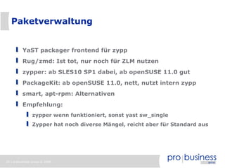 Paketverwaltung


          YaST packager frontend für zypp
          Rug/zmd: Ist tot, nur noch für ZLM nutzen
          zypper: ab SLES10 SP1 dabei, ab openSUSE 11.0 gut
          PackageKit: ab openSUSE 11.0, nett, nutzt intern zypp
          smart, apt-rpm: Alternativen
          Empfehlung:
                zypper wenn funktioniert, sonst yast sw_single
                Zypper hat noch diverse Mängel, reicht aber für Standard aus




25 | probusiness group © 2008
 
