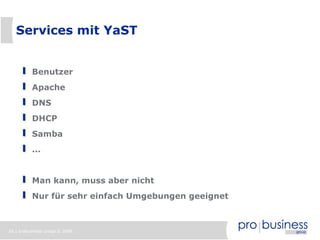Services mit YaST


          Benutzer
          Apache
          DNS
          DHCP
          Samba
          ...


          Man kann, muss aber nicht
          Nur für sehr einfach Umgebungen geeignet



26 | probusiness group © 2008
 