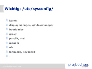 Wichtig: /etc/sysconfig/


          kernel
          displaymanager, windowmanager
          bootloader
          proxy
          postfix, mail
          mdadm
          nfs
          language, keyboard
          ...



27 | probusiness group © 2008
 