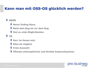Kann man mit OSS-OS glücklich werden?


          NEIN
                Never Ending Story
                Nach dem Bug ist vor dem Bug
                Viel zu viele Möglichkeiten
          JA
                Herr im Hause sein
                Alles ist möglich
                Freie Auswahl
                Oftmals unkomplizierte und direkte Ansprechpartner




3 | probusiness group © 2008
 
