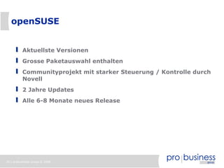 openSUSE


          Aktuellste Versionen
          Grosse Paketauswahl enthalten
          Communityprojekt mit starker Steuerung / Kontrolle durch
          Novell
          2 Jahre Updates
          Alle 6-8 Monate neues Release




30 | probusiness group © 2008
 