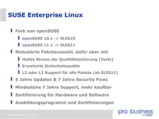SUSE Enterprise Linux

          Fork von openSUSE
                openSUSE 10.1 -> SLES10
                openSUSE 11.1 -> SLES11
          Reduzierte Paketauswahl, dafür aber mit
                Hohes Niveau der Qualitätssicherung (Tests)
                Erweiterte Sicherheitsaudits
                L2 oder L3 Support für alle Pakete (ab SLES11)
          5 Jahre Updates & 7 Jahre Security Fixes
          Mindestens 7 Jahre Support, mehr kaufbar
          Zertifizierung für Hardware und Software
          Ausbildungsprogramm und Zertifizierungen

31 | probusiness group © 2008
 