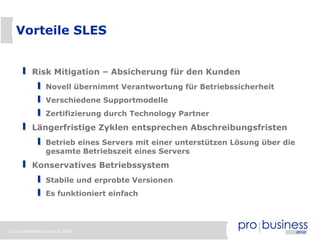 Vorteile SLES


          Risk Mitigation – Absicherung für den Kunden
                Novell übernimmt Verantwortung für Betriebssicherheit
                Verschiedene Supportmodelle
                Zertifizierung durch Technology Partner
          Längerfristige Zyklen entsprechen Abschreibungsfristen
                Betrieb eines Servers mit einer unterstützen Lösung über die
                gesamte Betriebszeit eines Servers
          Konservatives Betriebssystem
                Stabile und erprobte Versionen
                Es funktioniert einfach




32 | probusiness group © 2008
 