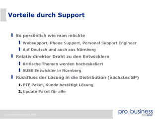 Vorteile durch Support


          So persönlich wie man möchte
                Websupport, Phone Support, Personal Support Engineer
                Auf Deutsch und auch aus Nürnberg
          Relativ direkter Draht zu den Entwicklern
                Kritische Themen werden hocheskaliert
                SUSE Entwickler in Nürnberg
          Rückfluss der Lösung in die Distribution (nächstes SP)
            1. PTF Paket, Kunde bestätigt Lösung
            2. Update Paket für alle




33 | probusiness group © 2008
 
