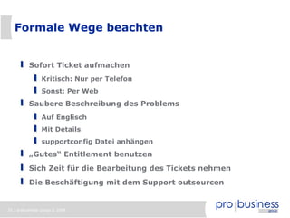 Formale Wege beachten


          Sofort Ticket aufmachen
                Kritisch: Nur per Telefon
                Sonst: Per Web
          Saubere Beschreibung des Problems
                Auf Englisch
                Mit Details
                supportconfig Datei anhängen
          „Gutes“ Entitlement benutzen
          Sich Zeit für die Bearbeitung des Tickets nehmen
          Die Beschäftigung mit dem Support outsourcen


35 | probusiness group © 2008
 