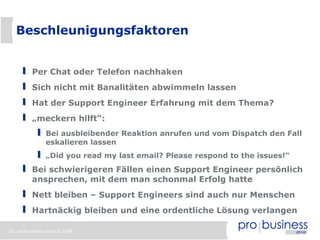 Beschleunigungsfaktoren


          Per Chat oder Telefon nachhaken
          Sich nicht mit Banalitäten abwimmeln lassen
          Hat der Support Engineer Erfahrung mit dem Thema?
          „meckern hilft“:
                Bei ausbleibender Reaktion anrufen und vom Dispatch den Fall
                eskalieren lassen
                „Did you read my last email? Please respond to the issues!“
          Bei schwierigeren Fällen einen Support Engineer persönlich
          ansprechen, mit dem man schonmal Erfolg hatte
          Nett bleiben – Support Engineers sind auch nur Menschen
          Hartnäckig bleiben und eine ordentliche Lösung verlangen

36 | probusiness group © 2008
 