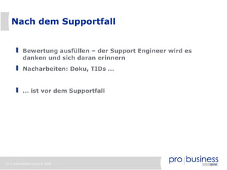 Nach dem Supportfall


          Bewertung ausfüllen – der Support Engineer wird es
          danken und sich daran erinnern
          Nacharbeiten: Doku, TIDs ...


          ... ist vor dem Supportfall




37 | probusiness group © 2008
 