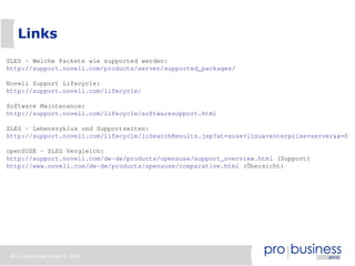 Links
SLES - Welche Packete wie supported werden:
http://support.novell.com/products/server/supported_packages/

Novell Support Lifecycle:
http://support.novell.com/lifecycle/

Software Maintenance:
http://support.novell.com/lifecycle/softwaresupport.html

SLES – Lebenszyklus und Supportzeiten:
http://support.novell.com/lifecycle/lcSearchResults.jsp?st=suse+linux+enterprise+server&x=0&y

openSUSE – SLES Vergleich:
http://support.novell.com/de-de/products/opensuse/support_overview.html (Support)
http://www.novell.com/de-de/products/opensuse/comparative.html (Übersicht)




38 | probusiness group © 2008
 