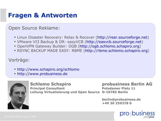Fragen & Antworten

   Open Source Reklame:
        ●
            Linux Disaster Recovery: Relax & Recover (http://rear.sourceforge.net)
        ●
            VMware VI3 Backup & DR: easyVCB (http://easvcb.sourceforge.net)
        ●
            OpenVPN Gateway Builder: OGB (http://ogb.schlomo.schapiro.org)
        ●
            RSYNC BACKUP MADE EASY: RBME (http://rbme.schlomo.schapiro.org)

   Vorträge:
        ●
            http://www.schapiro.org/schlomo
        ●
            http://www.probusiness.de

                       Schlomo Schapiro                       probusiness Berlin AG
                       Principal Consultant                    Potsdamer Platz 11
                       Leitung Virtualisierung und Open Source D-10785 Berlin

                                                              berlin@probusiness.de
                                                              +49 30 259378 0



39 | probusiness group © 2008
 
