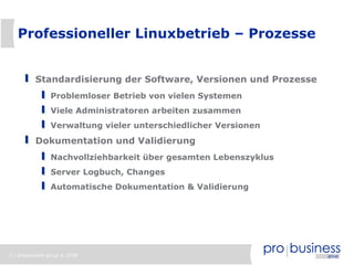 Professioneller Linuxbetrieb – Prozesse


          Standardisierung der Software, Versionen und Prozesse
                Problemloser Betrieb von vielen Systemen
                Viele Administratoren arbeiten zusammen
                Verwaltung vieler unterschiedlicher Versionen
          Dokumentation und Validierung
                Nachvollziehbarkeit über gesamten Lebenszyklus
                Server Logbuch, Changes
                Automatische Dokumentation & Validierung




5 | probusiness group © 2008
 