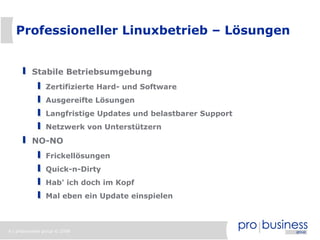 Professioneller Linuxbetrieb – Lösungen


          Stabile Betriebsumgebung
                Zertifizierte Hard- und Software
                Ausgereifte Lösungen
                Langfristige Updates und belastbarer Support
                Netzwerk von Unterstützern
          NO-NO
                Frickellösungen
                Quick-n-Dirty
                Hab' ich doch im Kopf
                Mal eben ein Update einspielen



6 | probusiness group © 2008
 