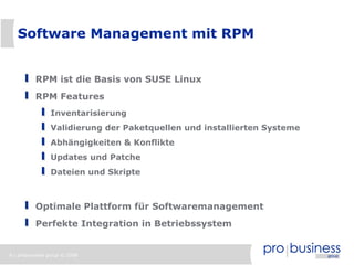Software Management mit RPM


          RPM ist die Basis von SUSE Linux
          RPM Features
                Inventarisierung
                Validierung der Paketquellen und installierten Systeme
                Abhängigkeiten & Konflikte
                Updates und Patche
                Dateien und Skripte



          Optimale Plattform für Softwaremanagement
          Perfekte Integration in Betriebssystem


8 | probusiness group © 2008
 
