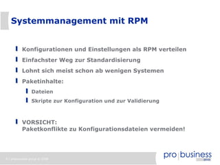 Systemmanagement mit RPM


          Konfigurationen und Einstellungen als RPM verteilen
          Einfachster Weg zur Standardisierung
          Lohnt sich meist schon ab wenigen Systemen
          Paketinhalte:
                Dateien
                Skripte zur Konfiguration und zur Validierung



          VORSICHT:
          Paketkonflikte zu Konfigurationsdateien vermeiden!




9 | probusiness group © 2008
 