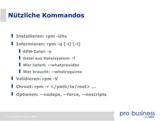 13 | probusiness group © 2008
Nützliche Kommandos
Installieren: rpm -Uhv
Informieren: rpm -q [-i] [-l]
RPM-Datei: -p
Datei aus Dateisystem: -f
Wer liefert: --whatprovides
Wer braucht: --whatrequires
Validieren: rpm -V
Chroot: rpm -r </path/to/root> ...
Optionen: --nodeps, --force, --noscripts
 
