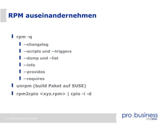 14 | probusiness group © 2008
RPM auseinandernehmen
rpm -q
--changelog
--scripts und --triggers
--dump und –list
--info
--provides
--requires
unrpm (build Paket auf SUSE)
rpm2cpio <xyz.rpm> | cpio -i -d
 