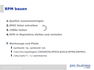 15 | probusiness group © 2008
RPM bauen
1. Quellen zusammentragen
2. SPEC Datei schreiben
3. 1000x testen
4. RPM in Repository stellen und verteilen
Werkzeuge und Pfade
rpmbuild -ta, rpmbuild -ba
/usr/src/packages/{SOURCES,SPECS,BUILD,RPMS,SRPMS}
/etc/rpm/*, ~/.rpmmacros
 