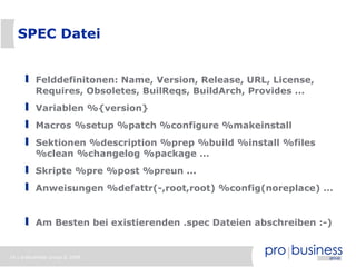 16 | probusiness group © 2008
SPEC Datei
Felddefinitonen: Name, Version, Release, URL, License,
Requires, Obsoletes, BuilReqs, BuildArch, Provides ...
Variablen %{version}
Macros %setup %patch %configure %makeinstall
Sektionen %description %prep %build %install %files
%clean %changelog %package ...
Skripte %pre %post %preun ...
Anweisungen %defattr(-,root,root) %config(noreplace) ...
Am Besten bei existierenden .spec Dateien abschreiben :-)
 