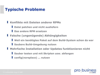 17 | probusiness group © 2008
Typische Probleme
Konflikte mit Dateien anderer RPMs
Datei patchen und nicht ausliefern
Das andere RPM ersetzen
Falsche (ungenügende) Abhängigkeiten
Weil ein benötigtes Paket auf dem Build-System schon da war
Saubere Build-Umgebung nutzen
Mehrfache Installation oder Updates funktionieren nicht
Sauber testen und mit Skripten usw. abfangen
config(noreplace) ... nutzen
 