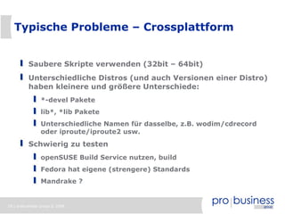 18 | probusiness group © 2008
Typische Probleme – Crossplattform
Saubere Skripte verwenden (32bit – 64bit)
Unterschiedliche Distros (und auch Versionen einer Distro)
haben kleinere und größere Unterschiede:
*-devel Pakete
lib*, *lib Pakete
Unterschiedliche Namen für dasselbe, z.B. wodim/cdrecord
oder iproute/iproute2 usw.
Schwierig zu testen
openSUSE Build Service nutzen, build
Fedora hat eigene (strengere) Standards
Mandrake ?
 