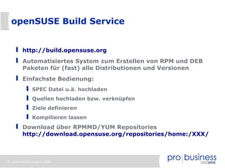 19 | probusiness group © 2008
openSUSE Build Service
http://build.opensuse.org
Automatisiertes System zum Erstellen von RPM und DEB
Paketen für (fast) alle Distributionen und Versionen
Einfachste Bedienung:
SPEC Datei u.ä. hochladen
Quellen hochladen bzw. verknüpfen
Ziele definieren
Kompilieren lassen
Download über RPMMD/YUM Repositories
http://download.opensuse.org/repositories/home:/XXX/
 