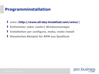 22 | probusiness group © 2008
Programminstallation
wmx (http://www.all-day-breakfast.com/wmx/)
Einfachster (aber cooler) Windowmanager
Installation per configure, make, make install
Klassisches Beispiel für RPM aus Quelltext
 