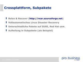 23 | probusiness group © 2008
Crossplattform, Subpakete
Relax & Recover (http://rear.sourceforge.net)
Vollautomatisches Linux Disaster Recovery
Unterschiedliche Pakete auf SUSE, Red Hat usw.
Aufteilung in Subpakete (als Beispiel)
 
