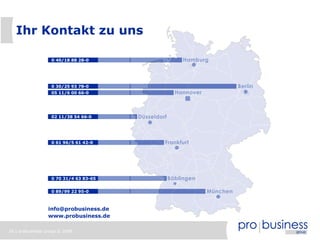 26 | probusiness group © 2008
0 89/99 22 95-0
0 70 31/4 63 83-65
0 61 96/5 61 42-0
02 11/38 54 66-0
05 11/6 00 66-0
0 40/18 88 28-0
info@probusiness.de
www.probusiness.de
0 30/25 93 78-0
Ihr Kontakt zu uns
 
