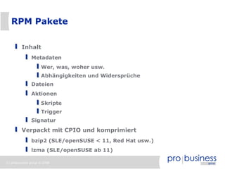 3 | probusiness group © 2008
RPM Pakete
Inhalt
Metadaten
Wer, was, woher usw.
Abhängigkeiten und Widersprüche
Dateien
Aktionen
Skripte
Trigger
Signatur
Verpackt mit CPIO und komprimiert
bzip2 (SLE/openSUSE < 11, Red Hat usw.)
lzma (SLE/openSUSE ab 11)
 