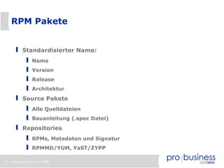 4 | probusiness group © 2008
RPM Pakete
Standardisierter Name:
Name
Version
Release
Architektur
Source Pakete
Alle Quelldateien
Bauanleitung (.spec Datei)
Repositories
RPMs, Metadaten und Signatur
RPMMD/YUM, YaST/ZYPP
 