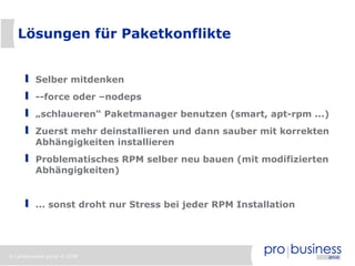 6 | probusiness group © 2008
Lösungen für Paketkonflikte
Selber mitdenken
--force oder –nodeps
„schlaueren“ Paketmanager benutzen (smart, apt-rpm ...)
Zuerst mehr deinstallieren und dann sauber mit korrekten
Abhängigkeiten installieren
Problematisches RPM selber neu bauen (mit modifizierten
Abhängigkeiten)
... sonst droht nur Stress bei jeder RPM Installation
 