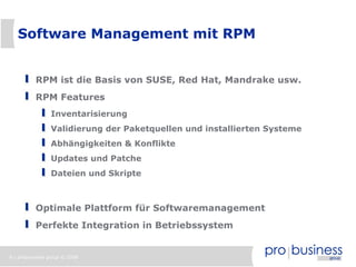8 | probusiness group © 2008
Software Management mit RPM
RPM ist die Basis von SUSE, Red Hat, Mandrake usw.
RPM Features
Inventarisierung
Validierung der Paketquellen und installierten Systeme
Abhängigkeiten & Konflikte
Updates und Patche
Dateien und Skripte
Optimale Plattform für Softwaremanagement
Perfekte Integration in Betriebssystem
 