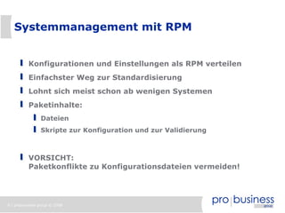 9 | probusiness group © 2008
Systemmanagement mit RPM
Konfigurationen und Einstellungen als RPM verteilen
Einfachster Weg zur Standardisierung
Lohnt sich meist schon ab wenigen Systemen
Paketinhalte:
Dateien
Skripte zur Konfiguration und zur Validierung
VORSICHT:
Paketkonflikte zu Konfigurationsdateien vermeiden!
 